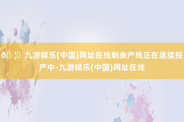 🦄九游娱乐(中国)网址在线剩余产线正在连续投产中-九游娱乐(中国)网址在线