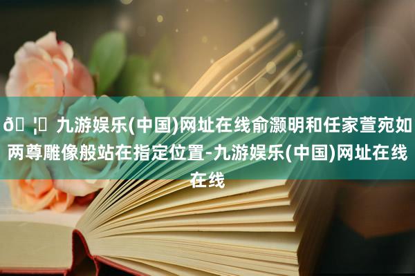 🦄九游娱乐(中国)网址在线俞灏明和任家萱宛如两尊雕像般站在指定位置-九游娱乐(中国)网址在线