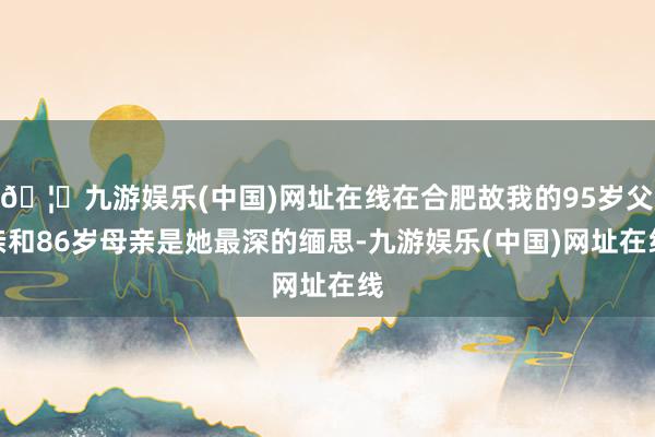 🦄九游娱乐(中国)网址在线在合肥故我的95岁父亲和86岁母亲是她最深的缅思-九游娱乐(中国)网址在线