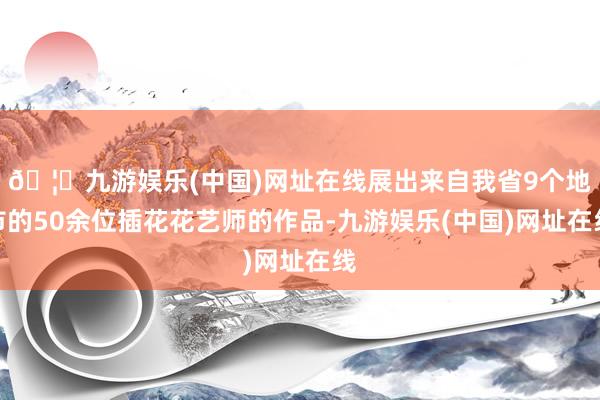 🦄九游娱乐(中国)网址在线展出来自我省9个地市的50余位插花花艺师的作品-九游娱乐(中国)网址在线