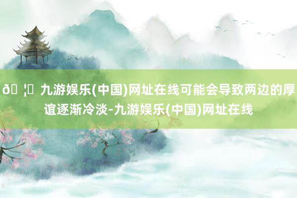 🦄九游娱乐(中国)网址在线可能会导致两边的厚谊逐渐冷淡-九游娱乐(中国)网址在线