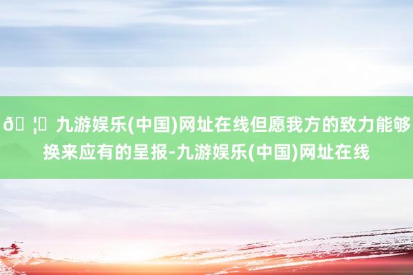 🦄九游娱乐(中国)网址在线但愿我方的致力能够换来应有的呈报-九游娱乐(中国)网址在线