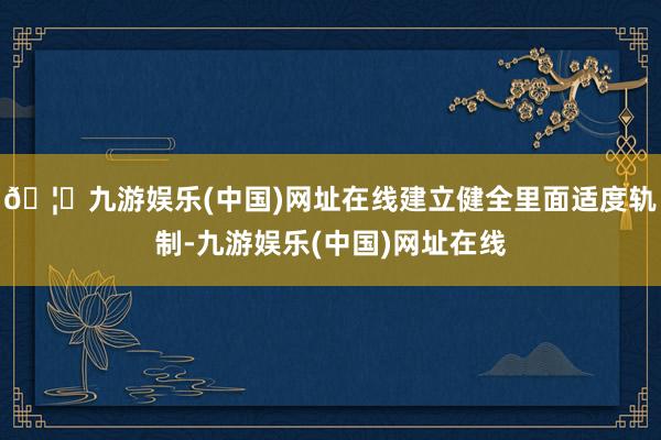 🦄九游娱乐(中国)网址在线建立健全里面适度轨制-九游娱乐(中国)网址在线