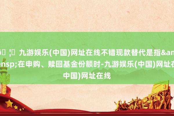 🦄九游娱乐(中国)网址在线不错现款替代是指&ensp;在申购、赎回基金份额时-九游娱乐(中国)网址在线