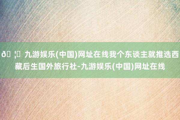 🦄九游娱乐(中国)网址在线我个东谈主就推选西藏后生国外旅行社-九游娱乐(中国)网址在线