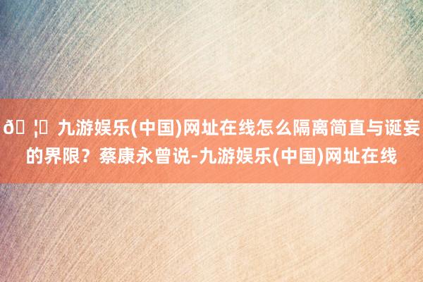 🦄九游娱乐(中国)网址在线怎么隔离简直与诞妄的界限？蔡康永曾说-九游娱乐(中国)网址在线