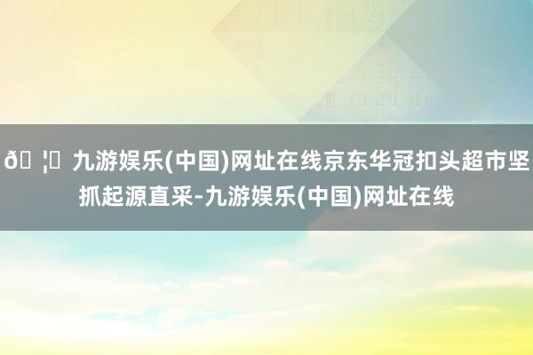 🦄九游娱乐(中国)网址在线京东华冠扣头超市坚抓起源直采-九游娱乐(中国)网址在线