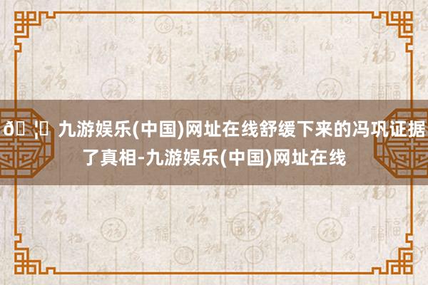 🦄九游娱乐(中国)网址在线舒缓下来的冯巩证据了真相-九游娱乐(中国)网址在线