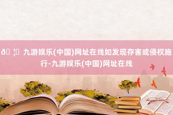 🦄九游娱乐(中国)网址在线如发现存害或侵权施行-九游娱乐(中国)网址在线