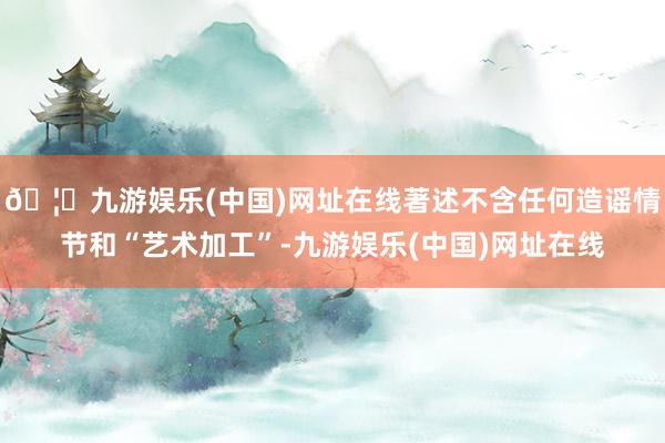 🦄九游娱乐(中国)网址在线著述不含任何造谣情节和“艺术加工”-九游娱乐(中国)网址在线