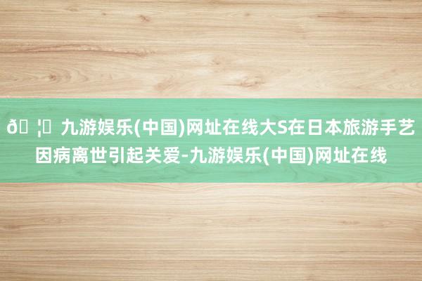 🦄九游娱乐(中国)网址在线大S在日本旅游手艺因病离世引起关爱-九游娱乐(中国)网址在线