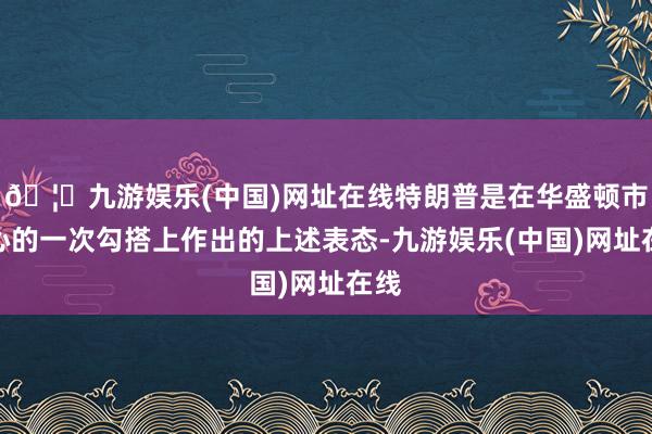 🦄九游娱乐(中国)网址在线特朗普是在华盛顿市中心的一次勾搭上作出的上述表态-九游娱乐(中国)网址在线