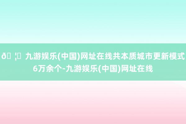 🦄九游娱乐(中国)网址在线共本质城市更新模式6万余个-九游娱乐(中国)网址在线