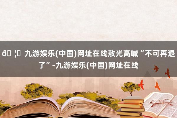 🦄九游娱乐(中国)网址在线敖光高喊“不可再退了”-九游娱乐(中国)网址在线