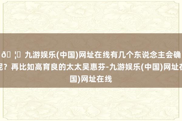 🦄九游娱乐(中国)网址在线有几个东说念主会确信呢？再比如高育良的太太吴惠芬-九游娱乐(中国)网址在线