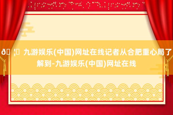 🦄九游娱乐(中国)网址在线记者从合肥重心局了解到-九游娱乐(中国)网址在线