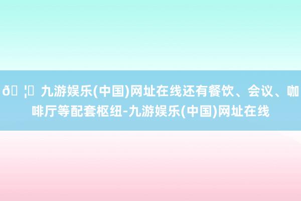 🦄九游娱乐(中国)网址在线还有餐饮、会议、咖啡厅等配套枢纽-九游娱乐(中国)网址在线