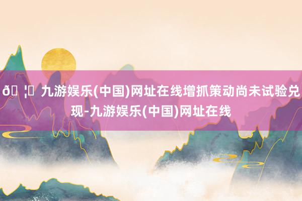 🦄九游娱乐(中国)网址在线增抓策动尚未试验兑现-九游娱乐(中国)网址在线