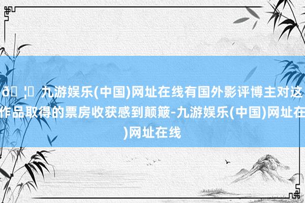 🦄九游娱乐(中国)网址在线有国外影评博主对这部作品取得的票房收获感到颠簸-九游娱乐(中国)网址在线