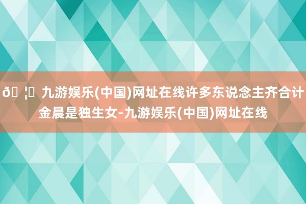 🦄九游娱乐(中国)网址在线许多东说念主齐合计金晨是独生女-九游娱乐(中国)网址在线