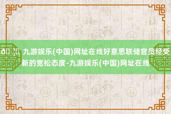 🦄九游娱乐(中国)网址在线好意思联储官员经受新的宽松态度-九游娱乐(中国)网址在线