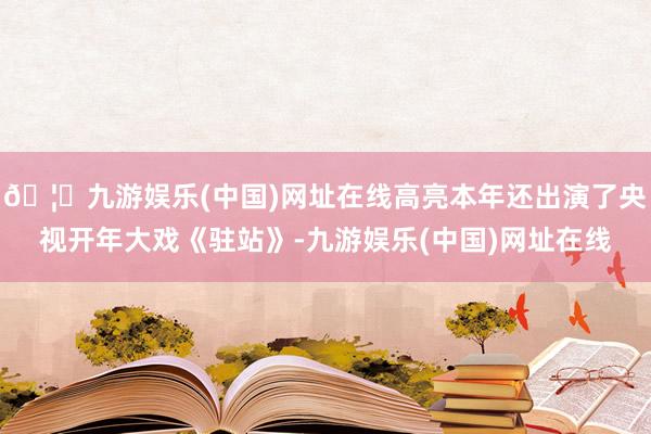 🦄九游娱乐(中国)网址在线高亮本年还出演了央视开年大戏《驻站》-九游娱乐(中国)网址在线