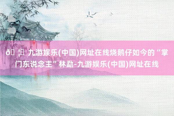 🦄九游娱乐(中国)网址在线　　烧鹅仔如今的“掌门东说念主”林勐-九游娱乐(中国)网址在线