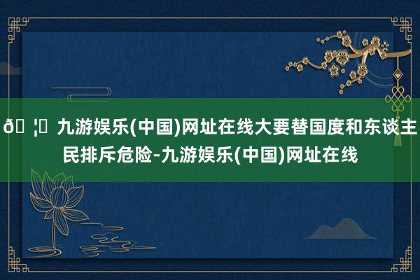 🦄九游娱乐(中国)网址在线大要替国度和东谈主民排斥危险-九游娱乐(中国)网址在线