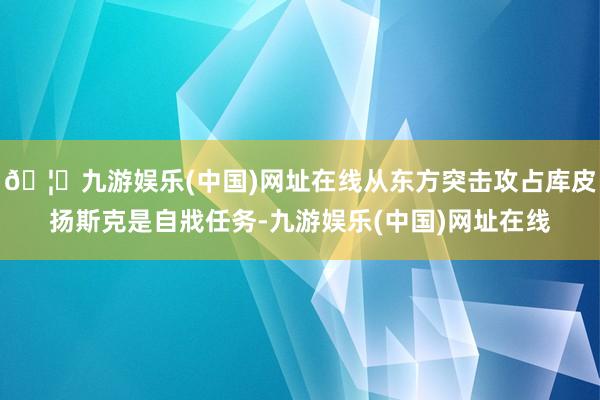 🦄九游娱乐(中国)网址在线从东方突击攻占库皮扬斯克是自戕任务-九游娱乐(中国)网址在线