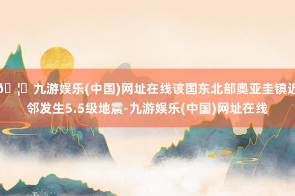 🦄九游娱乐(中国)网址在线该国东北部奥亚圭镇近邻发生5.5级地震-九游娱乐(中国)网址在线