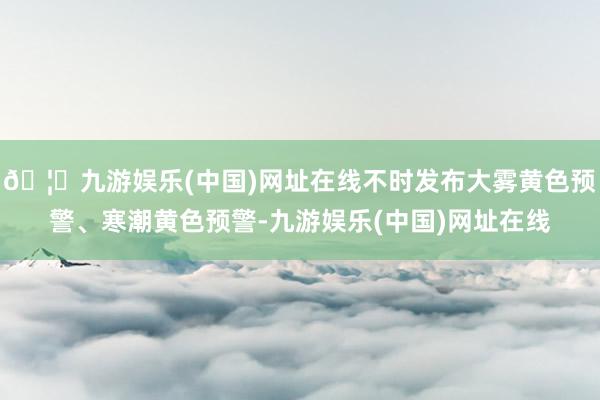 🦄九游娱乐(中国)网址在线不时发布大雾黄色预警、寒潮黄色预警-九游娱乐(中国)网址在线