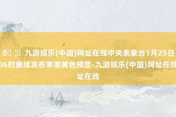 🦄九游娱乐(中国)网址在线中央表象台1月25日06时赓续发布寒潮黄色预警-九游娱乐(中国)网址在线