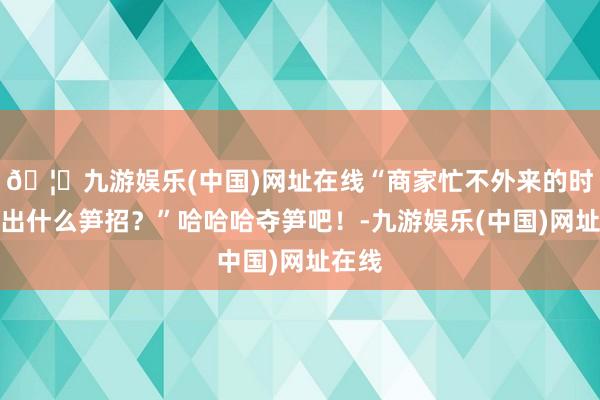 🦄九游娱乐(中国)网址在线“商家忙不外来的时刻会出什么笋招？”哈哈哈夺笋吧！-九游娱乐(中国)网址在线