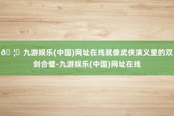 🦄九游娱乐(中国)网址在线就像武侠演义里的双剑合璧-九游娱乐(中国)网址在线