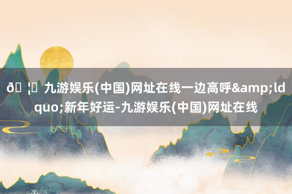 🦄九游娱乐(中国)网址在线一边高呼&ldquo;新年好运-九游娱乐(中国)网址在线