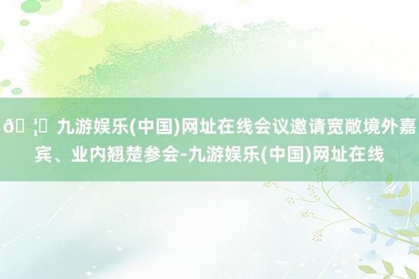 🦄九游娱乐(中国)网址在线会议邀请宽敞境外嘉宾、业内翘楚参会-九游娱乐(中国)网址在线