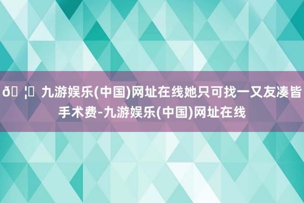 🦄九游娱乐(中国)网址在线她只可找一又友凑皆手术费-九游娱乐(中国)网址在线