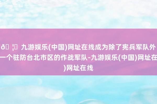 🦄九游娱乐(中国)网址在线成为除了宪兵军队外第一个驻防台北市区的作战军队-九游娱乐(中国)网址在线