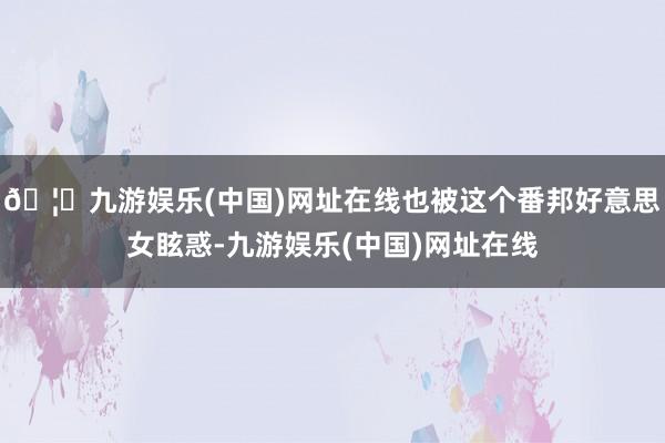 🦄九游娱乐(中国)网址在线也被这个番邦好意思女眩惑-九游娱乐(中国)网址在线