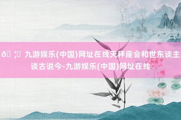 🦄九游娱乐(中国)网址在线天秤座会和世东谈主谈古说今-九游娱乐(中国)网址在线