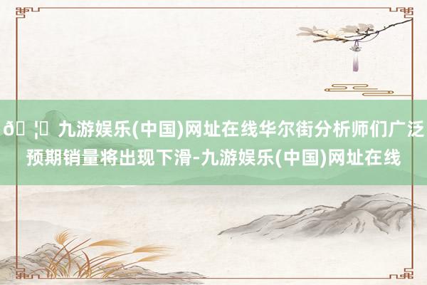 🦄九游娱乐(中国)网址在线华尔街分析师们广泛预期销量将出现下滑-九游娱乐(中国)网址在线