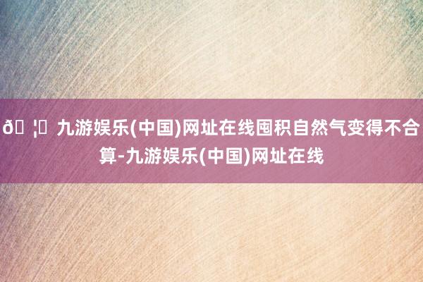 🦄九游娱乐(中国)网址在线囤积自然气变得不合算-九游娱乐(中国)网址在线