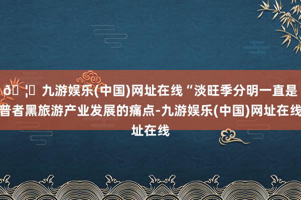 🦄九游娱乐(中国)网址在线“淡旺季分明一直是普者黑旅游产业发展的痛点-九游娱乐(中国)网址在线