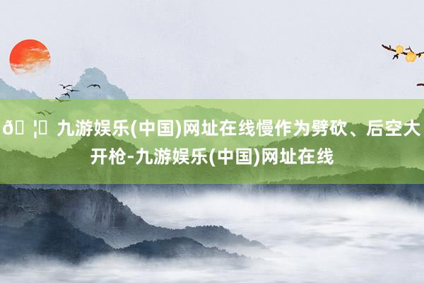 🦄九游娱乐(中国)网址在线慢作为劈砍、后空大开枪-九游娱乐(中国)网址在线