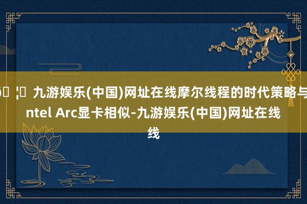 🦄九游娱乐(中国)网址在线摩尔线程的时代策略与Intel Arc显卡相似-九游娱乐(中国)网址在线