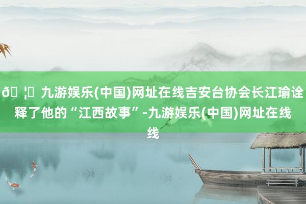 🦄九游娱乐(中国)网址在线吉安台协会长江瑜诠释了他的“江西故事”-九游娱乐(中国)网址在线