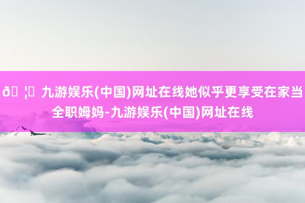 🦄九游娱乐(中国)网址在线她似乎更享受在家当全职姆妈-九游娱乐(中国)网址在线