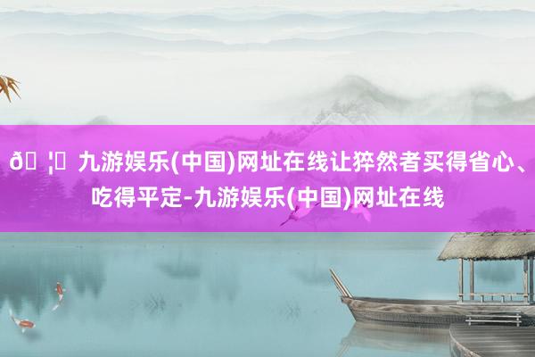 🦄九游娱乐(中国)网址在线让猝然者买得省心、吃得平定-九游娱乐(中国)网址在线