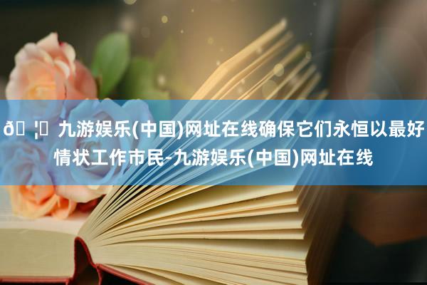 🦄九游娱乐(中国)网址在线确保它们永恒以最好情状工作市民-九游娱乐(中国)网址在线