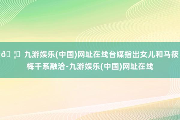 🦄九游娱乐(中国)网址在线台媒指出女儿和马筱梅干系融洽-九游娱乐(中国)网址在线